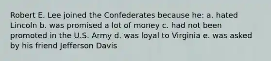 Robert E. Lee joined the Confederates because he: a. hated Lincoln b. was promised a lot of money c. had not been promoted in the U.S. Army d. was loyal to Virginia e. was asked by his friend Jefferson Davis