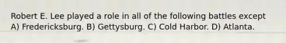 Robert E. Lee played a role in all of the following battles except A) Fredericksburg. B) Gettysburg. C) Cold Harbor. D) Atlanta.