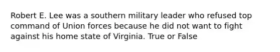 Robert E. Lee was a southern military leader who refused top command of Union forces because he did not want to fight against his home state of Virginia. True or False