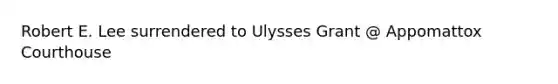 Robert E. Lee surrendered to Ulysses Grant @ Appomattox Courthouse