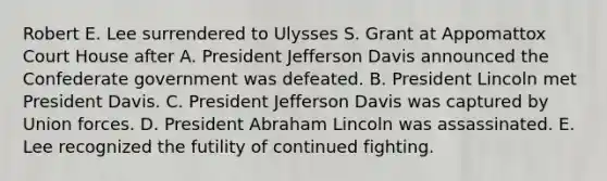 Robert E. Lee surrendered to Ulysses S. Grant at Appomattox Court House after A. President Jefferson Davis announced the Confederate government was defeated. B. President Lincoln met President Davis. C. President Jefferson Davis was captured by Union forces. D. President Abraham Lincoln was assassinated. E. Lee recognized the futility of continued fighting.