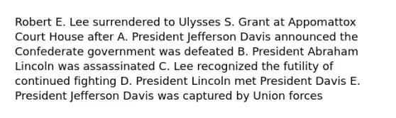 Robert E. Lee surrendered to Ulysses S. Grant at Appomattox Court House after A. President Jefferson Davis announced the Confederate government was defeated B. President Abraham Lincoln was assassinated C. Lee recognized the futility of continued fighting D. President Lincoln met President Davis E. President Jefferson Davis was captured by Union forces