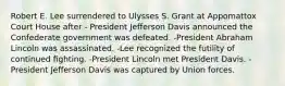 Robert E. Lee surrendered to Ulysses S. Grant at Appomattox Court House after - President Jefferson Davis announced the Confederate government was defeated. -President Abraham Lincoln was assassinated. -Lee recognized the futility of continued ﬁghting. -President Lincoln met President Davis. -President Jefferson Davis was captured by Union forces.