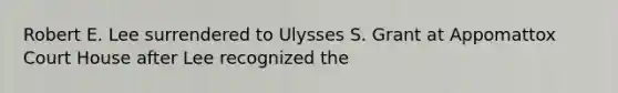 Robert E. Lee surrendered to Ulysses S. Grant at Appomattox Court House after Lee recognized the