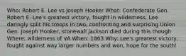 Who: Robert E. Lee vs Joseph Hooker What: Confederate Gen. Robert E. Lee's greatest victory, fought in wilderness, Lee daringly split his troops in two, confronting and surprising Union Gen. Joseph Hooker, stonewall jackson died during this though Where: wilderness of VA When: 1863 Why: Lee's greatest victory, fought against way larger numbers and won, hope for the south!