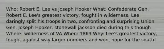 Who: Robert E. Lee vs Joseph Hooker What: Confederate Gen. Robert E. Lee's greatest victory, fought in wilderness, Lee daringly split his troops in two, confronting and surprising Union Gen. Joseph Hooker, stonewall jackson died during this though Where: wilderness of VA When: 1863 Why: Lee's greatest victory, fought against way larger numbers and won, hope for the south!