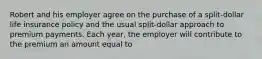 Robert and his employer agree on the purchase of a split-dollar life insurance policy and the usual split-dollar approach to premium payments. Each year, the employer will contribute to the premium an amount equal to