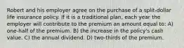 Robert and his employer agree on the purchase of a split-dollar life insurance policy. If it is a traditional plan, each year the employer will contribute to the premium an amount equal to: A) one-half of the premium. B) the increase in the policy's cash value. C) the annual dividend. D) two-thirds of the premium.