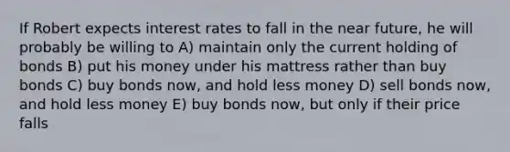 If Robert expects interest rates to fall in the near future, he will probably be willing to A) maintain only the current holding of bonds B) put his money under his mattress rather than buy bonds C) buy bonds now, and hold less money D) sell bonds now, and hold less money E) buy bonds now, but only if their price falls