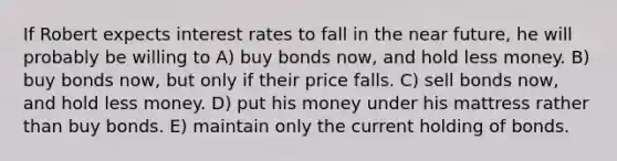 If Robert expects interest rates to fall in the near future, he will probably be willing to A) buy bonds now, and hold less money. B) buy bonds now, but only if their price falls. C) sell bonds now, and hold less money. D) put his money under his mattress rather than buy bonds. E) maintain only the current holding of bonds.