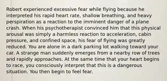 Robert experienced excessive fear while flying because he interpreted his rapid heart rate, shallow breathing, and heavy perspiration as a reaction to the imminent danger of a plane crash. When his psychotherapist convinced him that this physical arousal was simply a harmless reaction to acceleration, cabin pressure, and confined space, his fear of flying was greatly reduced. You are alone in a dark parking lot walking toward your car. A strange man suddenly emerges from a nearby row of trees and rapidly approaches. At the same time that your heart begins to race, you consciously interpret that this is a dangerous situation. You then begin to feel fear.