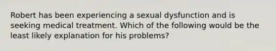 Robert has been experiencing a sexual dysfunction and is seeking medical treatment. Which of the following would be the least likely explanation for his problems?