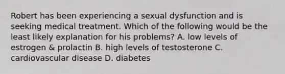 Robert has been experiencing a sexual dysfunction and is seeking medical treatment. Which of the following would be the least likely explanation for his problems? A. low levels of estrogen & prolactin B. high levels of testosterone C. cardiovascular disease D. diabetes