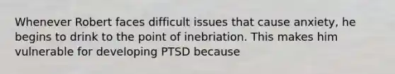 Whenever Robert faces difficult issues that cause anxiety, he begins to drink to the point of inebriation. This makes him vulnerable for developing PTSD because