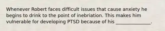 Whenever Robert faces difficult issues that cause anxiety he begins to drink to the point of inebriation. This makes him vulnerable for developing PTSD because of his _______________.