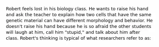 Robert feels lost in his biology class. He wants to raise his hand and ask the teacher to explain how two cells that have the same genetic material can have different morphology and behavior. He doesn't raise his hand because he is so afraid the other students will laugh at him, call him "stupid," and talk about him after class. Robert's thinking is typical of what researchers refer to as: