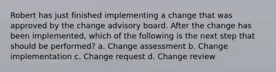 Robert has just finished implementing a change that was approved by the change advisory board. After the change has been implemented, which of the following is the next step that should be performed? a. Change assessment b. Change implementation c. Change request d. Change review