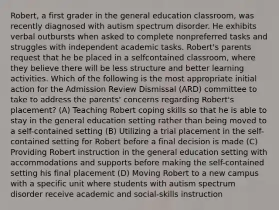 Robert, a first grader in the general education classroom, was recently diagnosed with autism spectrum disorder. He exhibits verbal outbursts when asked to complete nonpreferred tasks and struggles with independent academic tasks. Robert's parents request that he be placed in a selfcontained classroom, where they believe there will be less structure and better learning activities. Which of the following is the most appropriate initial action for the Admission Review Dismissal (ARD) committee to take to address the parents' concerns regarding Robert's placement? (A) Teaching Robert coping skills so that he is able to stay in the general education setting rather than being moved to a self-contained setting (B) Utilizing a trial placement in the self-contained setting for Robert before a final decision is made (C) Providing Robert instruction in the general education setting with accommodations and supports before making the self-contained setting his final placement (D) Moving Robert to a new campus with a specific unit where students with autism spectrum disorder receive academic and social-skills instruction