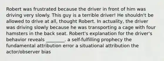 Robert was frustrated because the driver in front of him was driving very slowly. This guy is a terrible driver! He shouldn't be allowed to drive at all, thought Robert. In actuality, the driver was driving slowly because he was transporting a cage with four hamsters in the back seat. Robert's explanation for the driver's behavior reveals ________. a self-fulfilling prophecy the fundamental attribution error a situational attribution the actor/observer bias