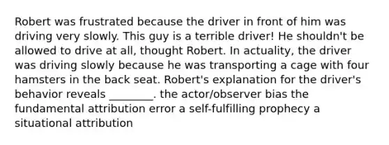 Robert was frustrated because the driver in front of him was driving very slowly. This guy is a terrible driver! He shouldn't be allowed to drive at all, thought Robert. In actuality, the driver was driving slowly because he was transporting a cage with four hamsters in the back seat. Robert's explanation for the driver's behavior reveals ________. the actor/observer bias the fundamental attribution error a self-fulfilling prophecy a situational attribution