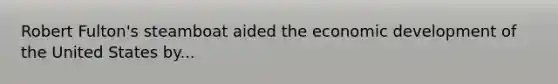 Robert Fulton's steamboat aided the economic development of the United States by...