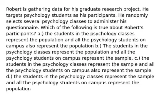 Robert is gathering data for his graduate research project. He targets psychology students as his participants. He randomly selects several psychology classes to administer his questionnaire. Which of the following is true about Robert's participants? a.) the students in the psychology classes represent the population and all the psychology students on campus also represent the population b.) The students in the psychology classes represent the population and all the psychology students on campus represent the sample. c.) the students in the psychology classes represent the sample and all the psychology students on campus also represent the sample d.) the students in the psychology classes represent the sample and all the psychology students on campus represent the population