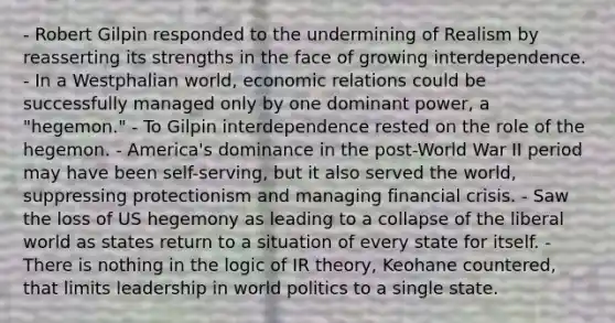 - Robert Gilpin responded to the undermining of Realism by reasserting its strengths in the face of growing interdependence. - In a Westphalian world, economic relations could be successfully managed only by one dominant power, a "hegemon." - To Gilpin interdependence rested on the role of the hegemon. - America's dominance in the post-World War II period may have been self-serving, but it also served the world, suppressing protectionism and managing financial crisis. - Saw the loss of US hegemony as leading to a collapse of the liberal world as states return to a situation of every state for itself. - There is nothing in the logic of IR theory, Keohane countered, that limits leadership in world politics to a single state.