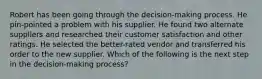 Robert has been going through the decision-making process. He pin-pointed a problem with his supplier. He found two alternate suppliers and researched their customer satisfaction and other ratings. He selected the better-rated vendor and transferred his order to the new supplier. Which of the following is the next step in the decision-making process?