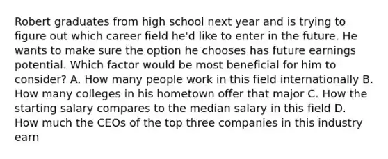 Robert graduates from high school next year and is trying to figure out which career field he'd like to enter in the future. He wants to make sure the option he chooses has future earnings potential. Which factor would be most beneficial for him to consider? A. How many people work in this field internationally B. How many colleges in his hometown offer that major C. How the starting salary compares to the median salary in this field D. How much the CEOs of the top three companies in this industry earn