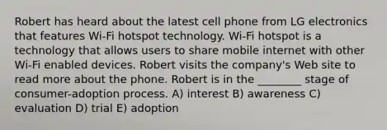 Robert has heard about the latest cell phone from LG electronics that features Wi-Fi hotspot technology. Wi-Fi hotspot is a technology that allows users to share mobile internet with other Wi-Fi enabled devices. Robert visits the company's Web site to read more about the phone. Robert is in the ________ stage of consumer-adoption process. A) interest B) awareness C) evaluation D) trial E) adoption