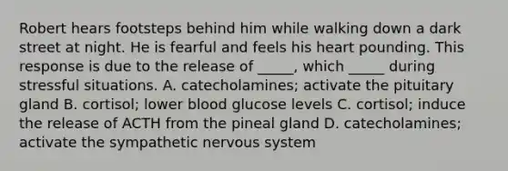 Robert hears footsteps behind him while walking down a dark street at night. He is fearful and feels his heart pounding. This response is due to the release of _____, which _____ during stressful situations. A. catecholamines; activate the pituitary gland B. cortisol; lower blood glucose levels C. cortisol; induce the release of ACTH from the pineal gland D. catecholamines; activate the sympathetic nervous system