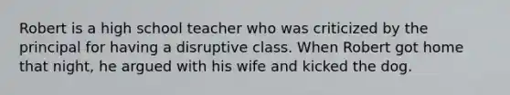 Robert is a high school teacher who was criticized by the principal for having a disruptive class. When Robert got home that night, he argued with his wife and kicked the dog.