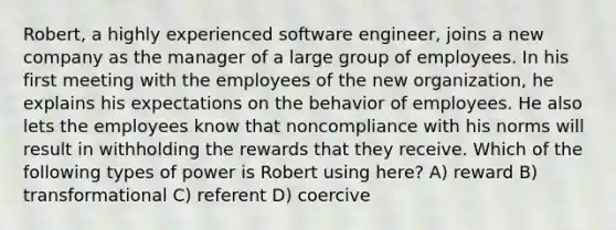 Robert, a highly experienced software engineer, joins a new company as the manager of a large group of employees. In his first meeting with the employees of the new organization, he explains his expectations on the behavior of employees. He also lets the employees know that noncompliance with his norms will result in withholding the rewards that they receive. Which of the following types of power is Robert using here? A) reward B) transformational C) referent D) coercive