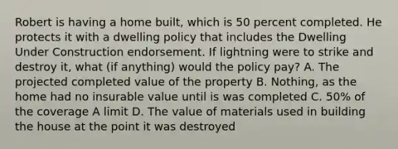 Robert is having a home built, which is 50 percent completed. He protects it with a dwelling policy that includes the Dwelling Under Construction endorsement. If lightning were to strike and destroy it, what (if anything) would the policy pay? A. The projected completed value of the property B. Nothing, as the home had no insurable value until is was completed C. 50% of the coverage A limit D. The value of materials used in building the house at the point it was destroyed