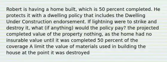 Robert is having a home built, which is 50 percent completed. He protects it with a dwelling policy that includes the Dwelling Under Construction endorsement. If lightning were to strike and destroy it, what (if anything) would the policy pay? the projected completed value of the property nothing, as the home had no insurable value until it was completed 50 percent of the coverage A limit the value of materials used in building the house at the point it was destroyed