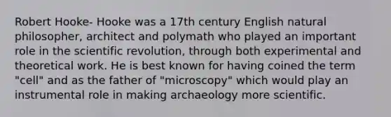 Robert Hooke- Hooke was a 17th century English natural philosopher, architect and polymath who played an important role in the scientific revolution, through both experimental and theoretical work. He is best known for having coined the term "cell" and as the father of "microscopy" which would play an instrumental role in making archaeology more scientific.