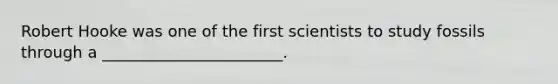 Robert Hooke was one of the first scientists to study fossils through a _______________________.