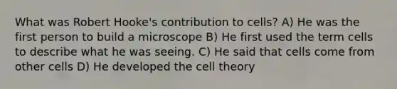 What was Robert Hooke's contribution to cells? A) He was the first person to build a microscope B) He first used the term cells to describe what he was seeing. C) He said that cells come from other cells D) He developed the <a href='https://www.questionai.com/knowledge/kNz53N6rbJ-cell-theory' class='anchor-knowledge'>cell theory</a>