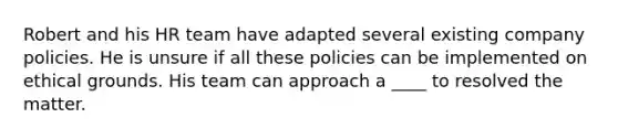 Robert and his HR team have adapted several existing company policies. He is unsure if all these policies can be implemented on ethical grounds. His team can approach a ____ to resolved the matter.