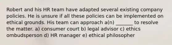 Robert and his HR team have adapted several existing company policies. He is unsure if all these policies can be implemented on ethical grounds. His team can approach a(n) _______ to resolve the matter. a) consumer court b) legal advisor c) ethics ombudsperson d) HR manager e) ethical philosopher