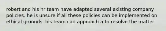 robert and his hr team have adapted several existing company policies. he is unsure if all these policies can be implemented on ethical grounds. his team can approach a to resolve the matter