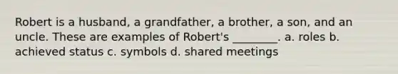 Robert is a husband, a grandfather, a brother, a son, and an uncle. These are examples of Robert's ________. a. roles b. achieved status c. symbols d. shared meetings