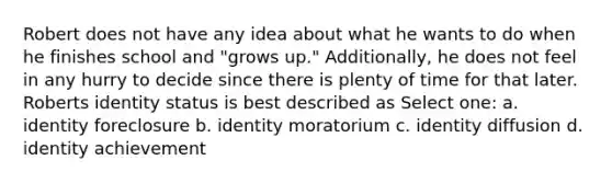 Robert does not have any idea about what he wants to do when he finishes school and "grows up." Additionally, he does not feel in any hurry to decide since there is plenty of time for that later. Roberts identity status is best described as Select one: a. identity foreclosure b. identity moratorium c. identity diffusion d. identity achievement
