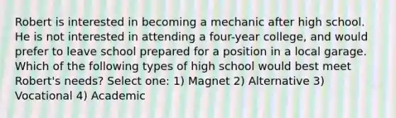 Robert is interested in becoming a mechanic after high school. He is not interested in attending a four-year college, and would prefer to leave school prepared for a position in a local garage. Which of the following types of high school would best meet Robert's needs? Select one: 1) Magnet 2) Alternative 3) Vocational 4) Academic