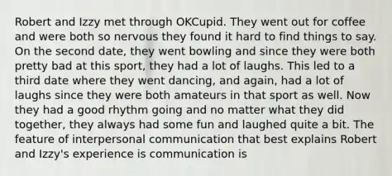Robert and Izzy met through OKCupid. They went out for coffee and were both so nervous they found it hard to find things to say. On the second date, they went bowling and since they were both pretty bad at this sport, they had a lot of laughs. This led to a third date where they went dancing, and again, had a lot of laughs since they were both amateurs in that sport as well. Now they had a good rhythm going and no matter what they did together, they always had some fun and laughed quite a bit. The feature of <a href='https://www.questionai.com/knowledge/kYcZI9dsWF-interpersonal-communication' class='anchor-knowledge'>interpersonal communication</a> that best explains Robert and Izzy's experience is communication is