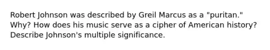Robert Johnson was described by Greil Marcus as a "puritan." Why? How does his music serve as a cipher of American history? Describe Johnson's multiple significance.
