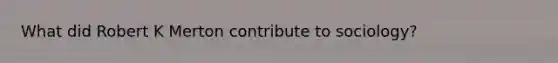 What did Robert K Merton contribute to sociology?