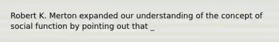 Robert K. Merton expanded our understanding of the concept of social function by pointing out that _