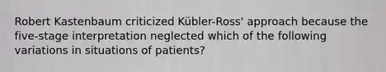 Robert Kastenbaum criticized Kübler-Ross' approach because the five-stage interpretation neglected which of the following variations in situations of patients?