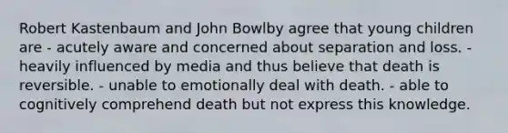 Robert Kastenbaum and John Bowlby agree that young children are - acutely aware and concerned about separation and loss. - heavily influenced by media and thus believe that death is reversible. - unable to emotionally deal with death. - able to cognitively comprehend death but not express this knowledge.